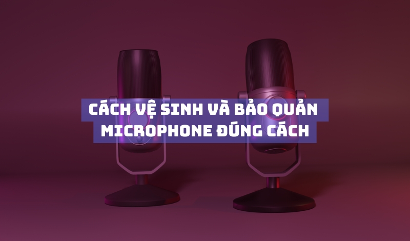Cách vệ sinh và bảo quản microphone đúng cách